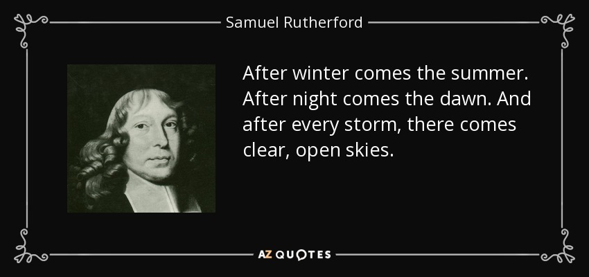 After winter comes the summer. After night comes the dawn. And after every storm, there comes clear, open skies. - Samuel Rutherford