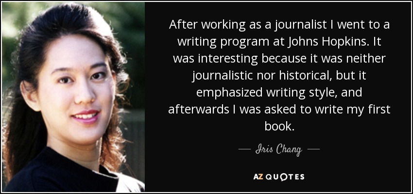 After working as a journalist I went to a writing program at Johns Hopkins. It was interesting because it was neither journalistic nor historical, but it emphasized writing style, and afterwards I was asked to write my first book. - Iris Chang