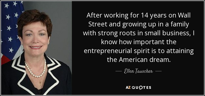 After working for 14 years on Wall Street and growing up in a family with strong roots in small business, I know how important the entrepreneurial spirit is to attaining the American dream. - Ellen Tauscher