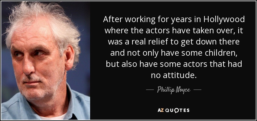 After working for years in Hollywood where the actors have taken over, it was a real relief to get down there and not only have some children, but also have some actors that had no attitude. - Phillip Noyce
