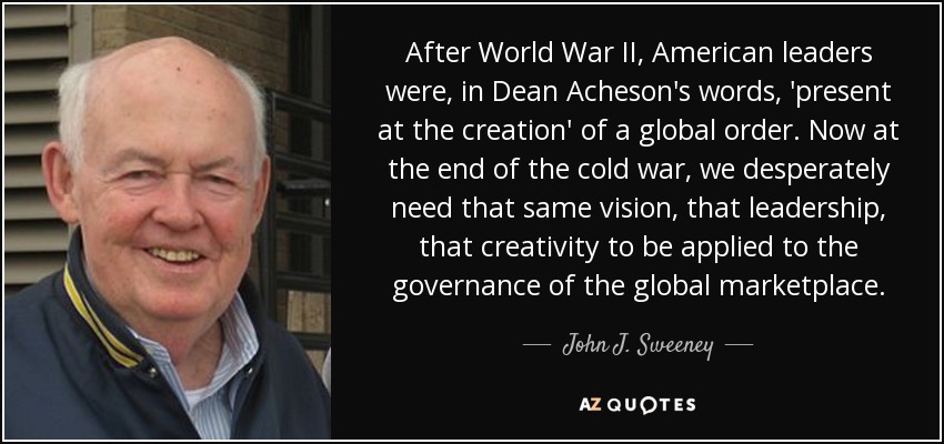 After World War II, American leaders were, in Dean Acheson's words, 'present at the creation' of a global order. Now at the end of the cold war, we desperately need that same vision, that leadership, that creativity to be applied to the governance of the global marketplace. - John J. Sweeney