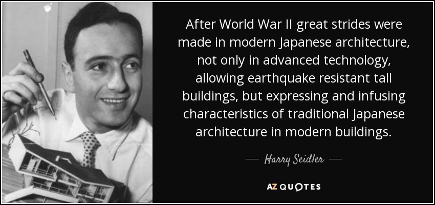 After World War II great strides were made in modern Japanese architecture, not only in advanced technology, allowing earthquake resistant tall buildings, but expressing and infusing characteristics of traditional Japanese architecture in modern buildings. - Harry Seidler