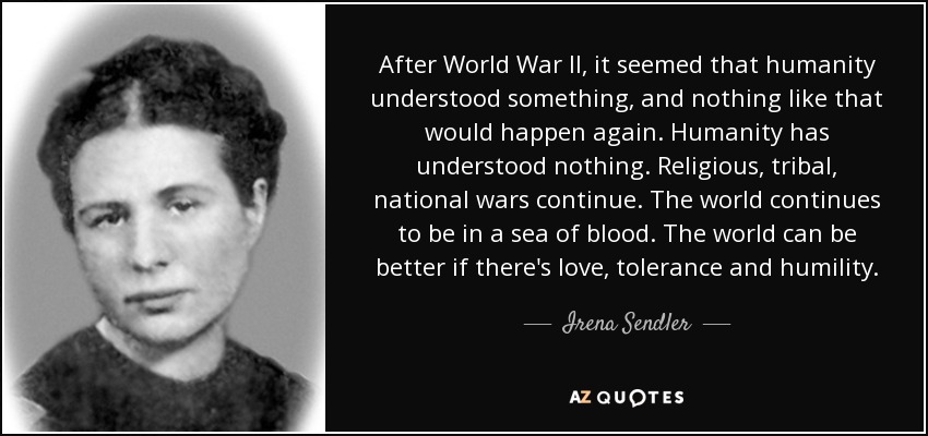 After World War II, it seemed that humanity understood something, and nothing like that would happen again. Humanity has understood nothing. Religious, tribal, national wars continue. The world continues to be in a sea of blood. The world can be better if there's love, tolerance and humility. - Irena Sendler