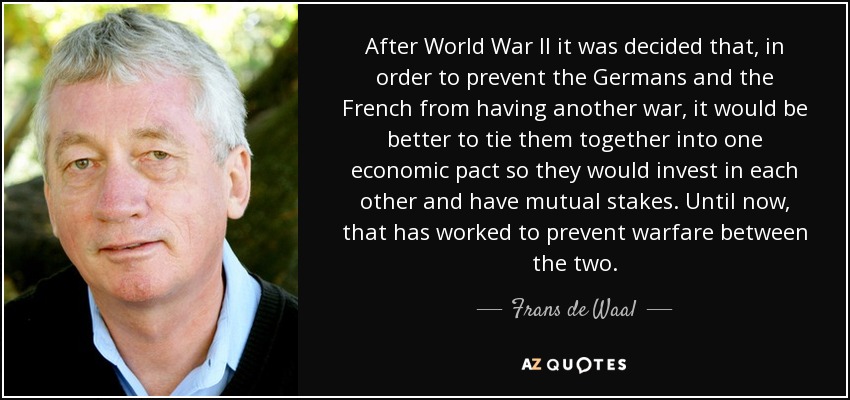 After World War II it was decided that, in order to prevent the Germans and the French from having another war, it would be better to tie them together into one economic pact so they would invest in each other and have mutual stakes. Until now, that has worked to prevent warfare between the two. - Frans de Waal