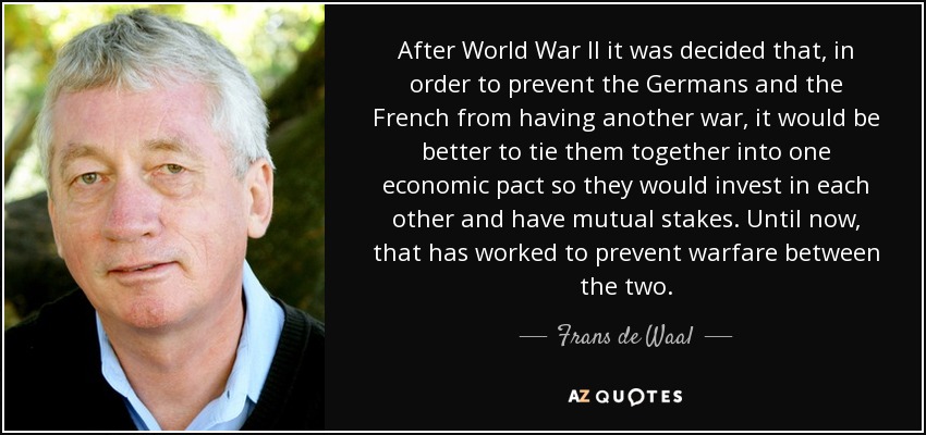 After World War II it was decided that, in order to prevent the Germans and the French from having another war, it would be better to tie them together into one economic pact so they would invest in each other and have mutual stakes. Until now, that has worked to prevent warfare between the two. - Frans de Waal