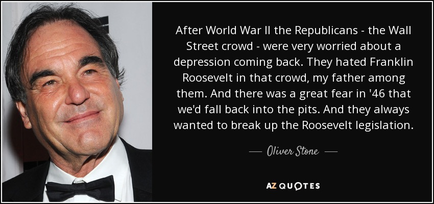 After World War II the Republicans - the Wall Street crowd - were very worried about a depression coming back. They hated Franklin Roosevelt in that crowd, my father among them. And there was a great fear in '46 that we'd fall back into the pits. And they always wanted to break up the Roosevelt legislation. - Oliver Stone
