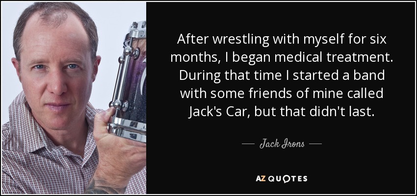 After wrestling with myself for six months, I began medical treatment. During that time I started a band with some friends of mine called Jack's Car, but that didn't last. - Jack Irons