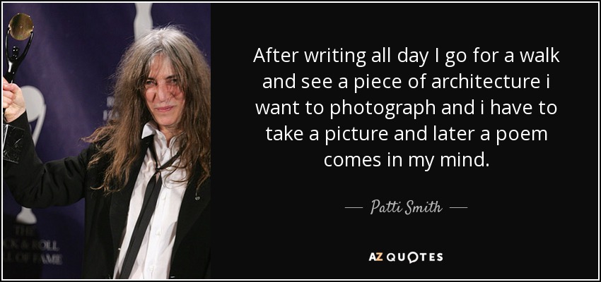 After writing all day I go for a walk and see a piece of architecture i want to photograph and i have to take a picture and later a poem comes in my mind. - Patti Smith