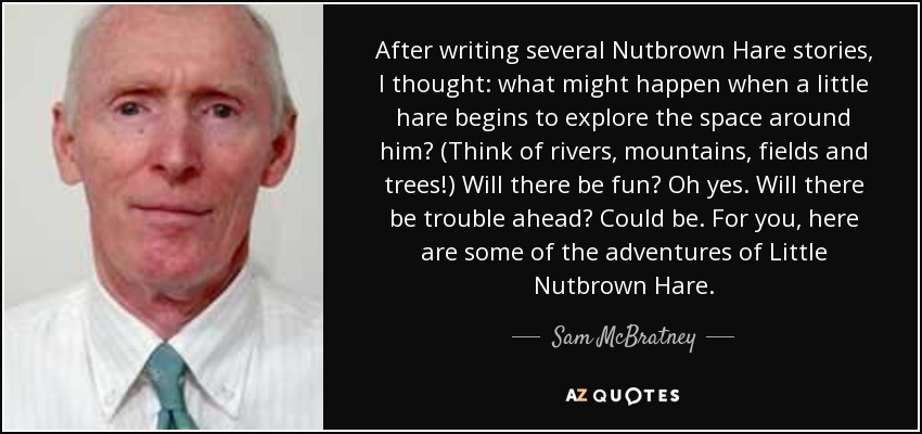 After writing several Nutbrown Hare stories, I thought: what might happen when a little hare begins to explore the space around him? (Think of rivers, mountains, fields and trees!) Will there be fun? Oh yes. Will there be trouble ahead? Could be. For you, here are some of the adventures of Little Nutbrown Hare. - Sam McBratney