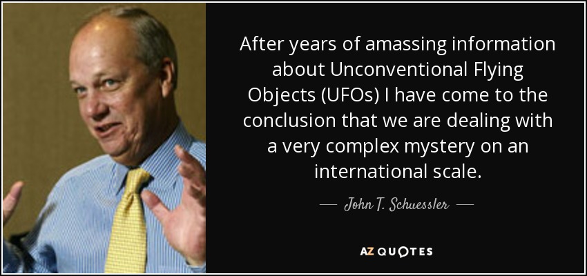 After years of amassing information about Unconventional Flying Objects (UFOs) I have come to the conclusion that we are dealing with a very complex mystery on an international scale. - John T. Schuessler