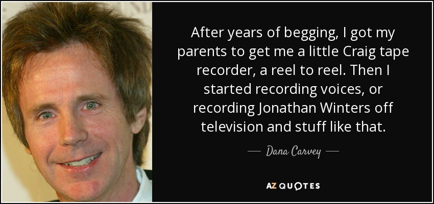 After years of begging, I got my parents to get me a little Craig tape recorder, a reel to reel. Then I started recording voices, or recording Jonathan Winters off television and stuff like that. - Dana Carvey