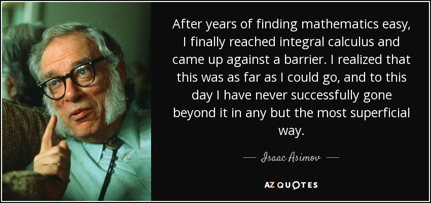 After years of finding mathematics easy, I finally reached integral calculus and came up against a barrier. I realized that this was as far as I could go, and to this day I have never successfully gone beyond it in any but the most superficial way. - Isaac Asimov