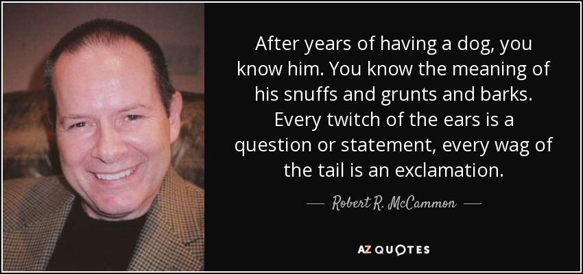 After years of having a dog, you know him. You know the meaning of his snuffs and grunts and barks. Every twitch of the ears is a question or statement, every wag of the tail is an exclamation. - Robert R. McCammon