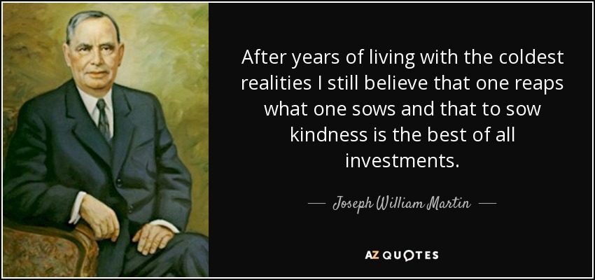 After years of living with the coldest realities I still believe that one reaps what one sows and that to sow kindness is the best of all investments. - Joseph William Martin, Jr.