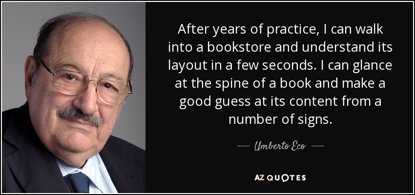 After years of practice, I can walk into a bookstore and understand its layout in a few seconds. I can glance at the spine of a book and make a good guess at its content from a number of signs. - Umberto Eco