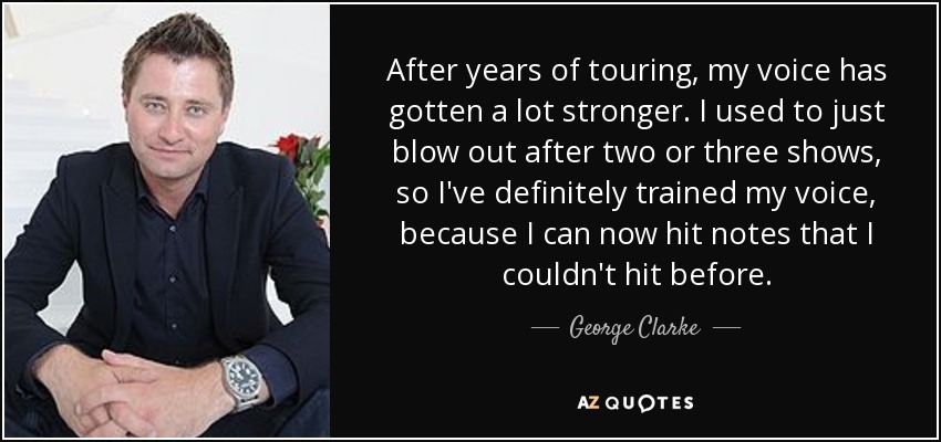After years of touring, my voice has gotten a lot stronger. I used to just blow out after two or three shows, so I've definitely trained my voice, because I can now hit notes that I couldn't hit before. - George Clarke