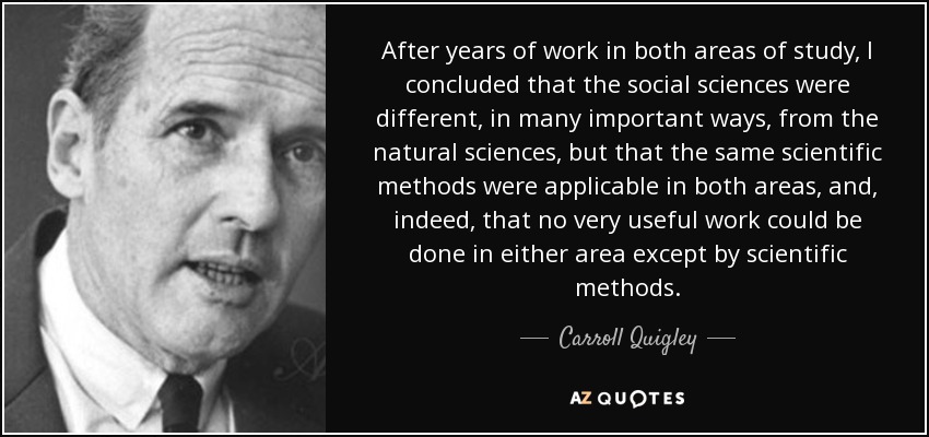 After years of work in both areas of study, I concluded that the social sciences were different, in many important ways, from the natural sciences, but that the same scientific methods were applicable in both areas, and, indeed, that no very useful work could be done in either area except by scientific methods. - Carroll Quigley