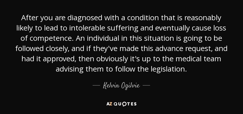 After you are diagnosed with a condition that is reasonably likely to lead to intolerable suffering and eventually cause loss of competence. An individual in this situation is going to be followed closely, and if they've made this advance request, and had it approved, then obviously it's up to the medical team advising them to follow the legislation. - Kelvin Ogilvie
