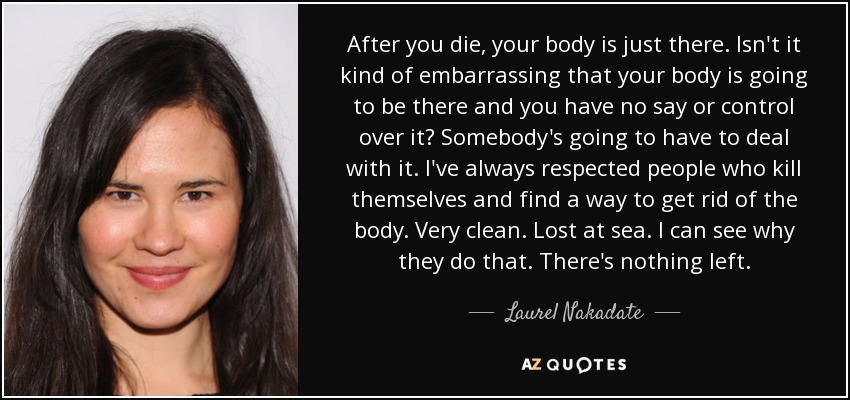 After you die, your body is just there. Isn't it kind of embarrassing that your body is going to be there and you have no say or control over it? Somebody's going to have to deal with it. I've always respected people who kill themselves and find a way to get rid of the body. Very clean. Lost at sea. I can see why they do that. There's nothing left. - Laurel Nakadate