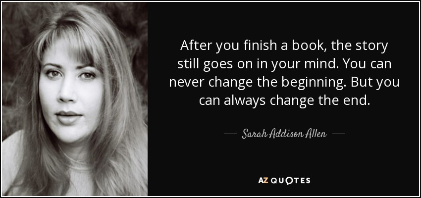 After you finish a book, the story still goes on in your mind. You can never change the beginning. But you can always change the end. - Sarah Addison Allen