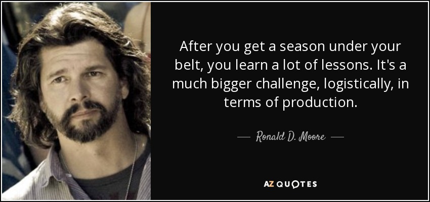 After you get a season under your belt, you learn a lot of lessons. It's a much bigger challenge, logistically, in terms of production. - Ronald D. Moore