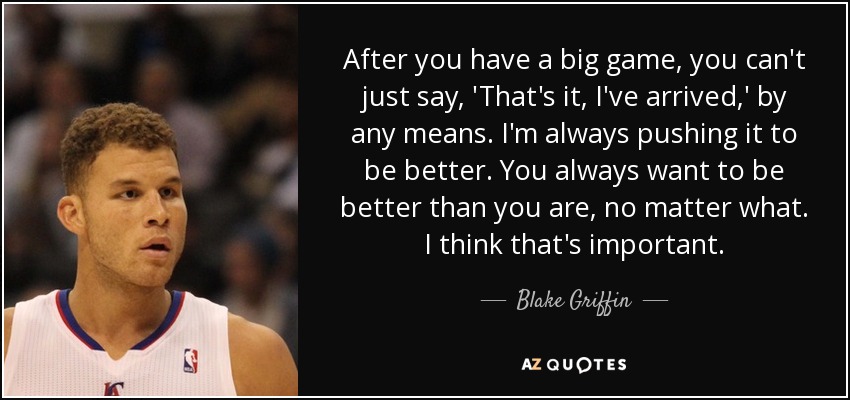 After you have a big game, you can't just say, 'That's it, I've arrived,' by any means. I'm always pushing it to be better. You always want to be better than you are, no matter what. I think that's important. - Blake Griffin