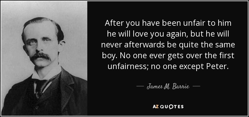 After you have been unfair to him he will love you again, but he will never afterwards be quite the same boy. No one ever gets over the first unfairness; no one except Peter. - James M. Barrie