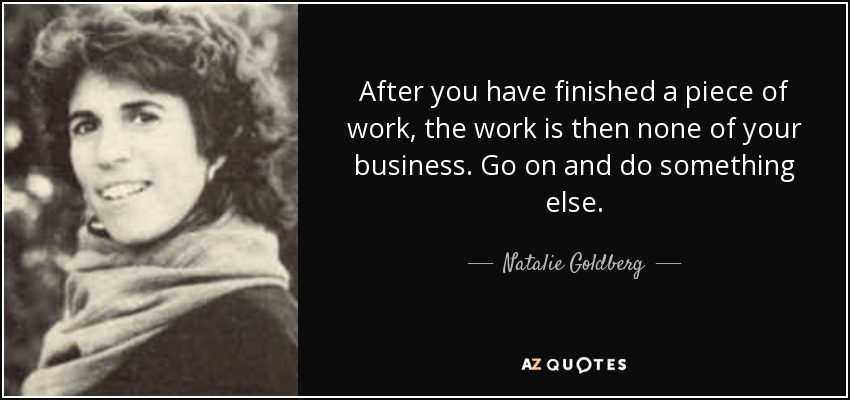 After you have finished a piece of work, the work is then none of your business. Go on and do something else. - Natalie Goldberg