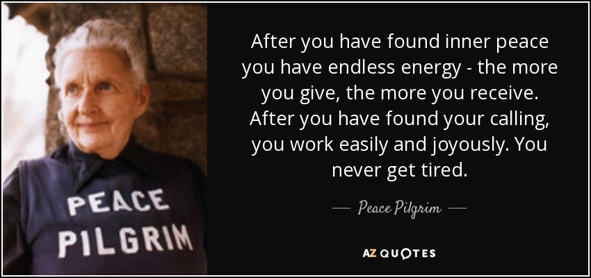 After you have found inner peace you have endless energy - the more you give, the more you receive. After you have found your calling, you work easily and joyously. You never get tired. - Peace Pilgrim