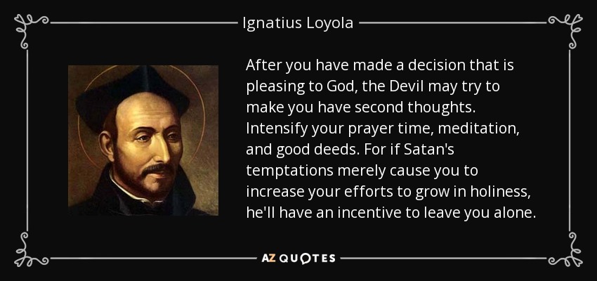 After you have made a decision that is pleasing to God, the Devil may try to make you have second thoughts. Intensify your prayer time, meditation, and good deeds. For if Satan's temptations merely cause you to increase your efforts to grow in holiness, he'll have an incentive to leave you alone. - Ignatius of Loyola