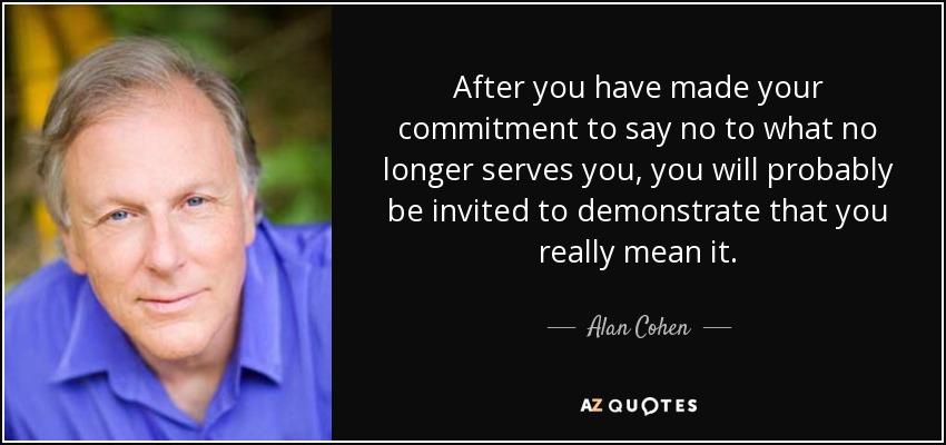 After you have made your commitment to say no to what no longer serves you, you will probably be invited to demonstrate that you really mean it. - Alan Cohen