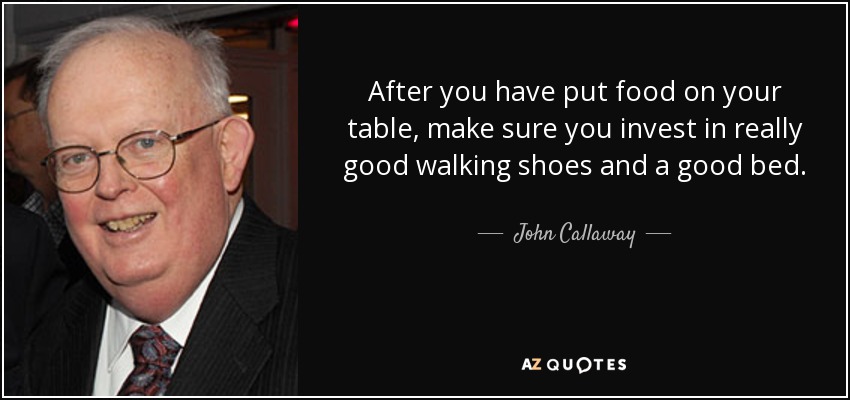 After you have put food on your table, make sure you invest in really good walking shoes and a good bed. - John Callaway