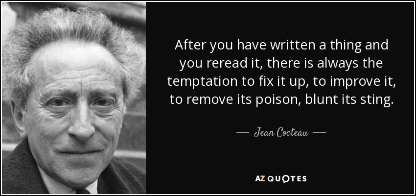After you have written a thing and you reread it, there is always the temptation to fix it up, to improve it, to remove its poison, blunt its sting. - Jean Cocteau
