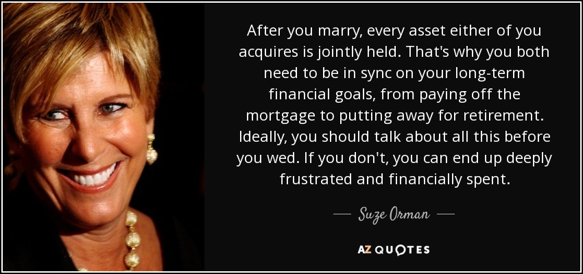 After you marry, every asset either of you acquires is jointly held. That's why you both need to be in sync on your long-term financial goals, from paying off the mortgage to putting away for retirement. Ideally, you should talk about all this before you wed. If you don't, you can end up deeply frustrated and financially spent. - Suze Orman