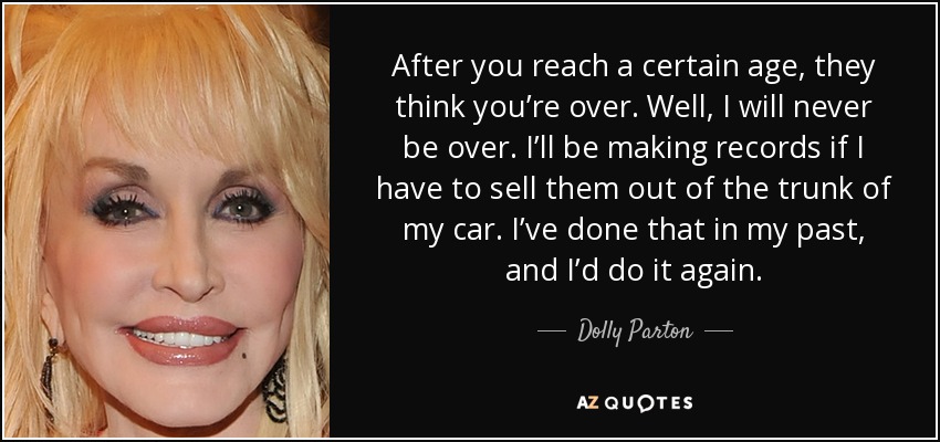 After you reach a certain age, they think you’re over. Well, I will never be over. I’ll be making records if I have to sell them out of the trunk of my car. I’ve done that in my past, and I’d do it again. - Dolly Parton