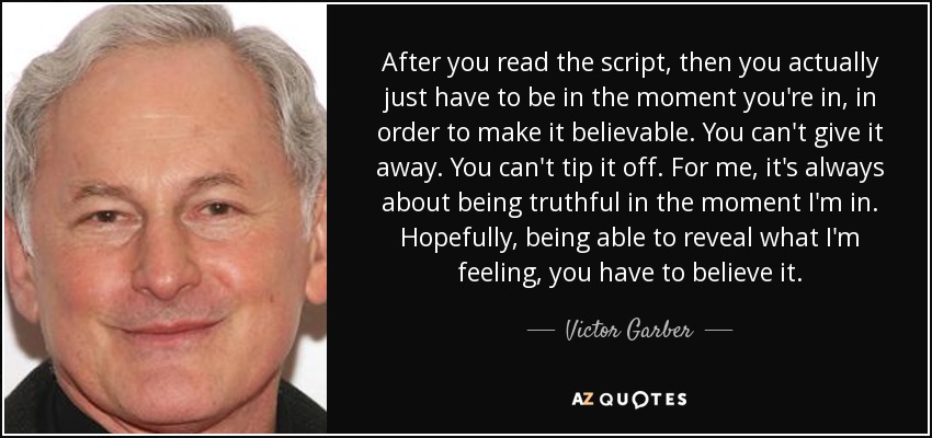 After you read the script, then you actually just have to be in the moment you're in, in order to make it believable. You can't give it away. You can't tip it off. For me, it's always about being truthful in the moment I'm in. Hopefully, being able to reveal what I'm feeling, you have to believe it. - Victor Garber