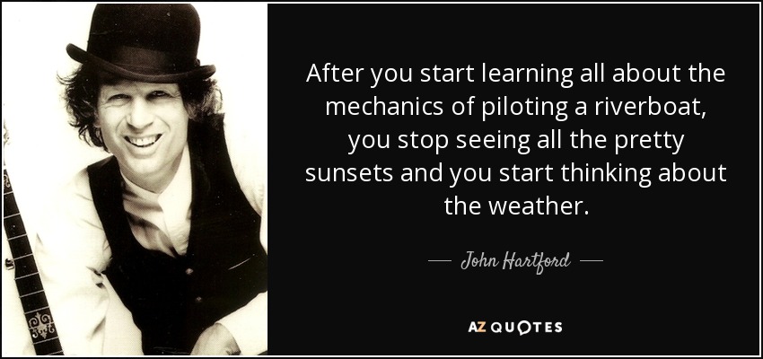 After you start learning all about the mechanics of piloting a riverboat, you stop seeing all the pretty sunsets and you start thinking about the weather. - John Hartford
