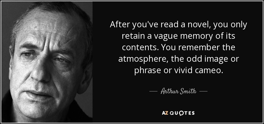 After you've read a novel, you only retain a vague memory of its contents. You remember the atmosphere, the odd image or phrase or vivid cameo. - Arthur Smith