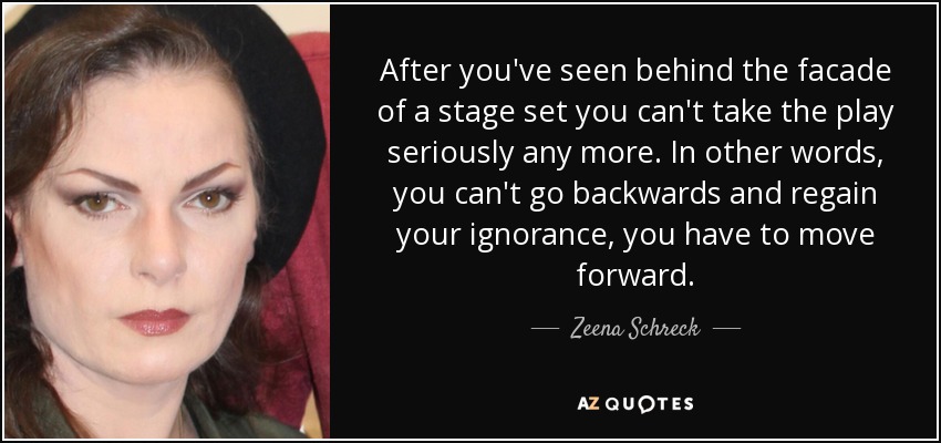 After you've seen behind the facade of a stage set you can't take the play seriously any more. In other words, you can't go backwards and regain your ignorance, you have to move forward. - Zeena Schreck