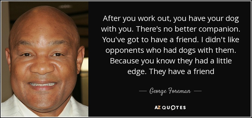 After you work out, you have your dog with you. There's no better companion. You've got to have a friend. I didn't like opponents who had dogs with them. Because you know they had a little edge. They have a friend - George Foreman