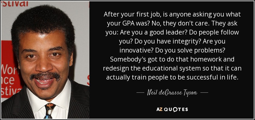 After your first job, is anyone asking you what your GPA was? No, they don't care. They ask you: Are you a good leader? Do people follow you? Do you have integrity? Are you innovative? Do you solve problems? Somebody's got to do that homework and redesign the educational system so that it can actually train people to be successful in life. - Neil deGrasse Tyson