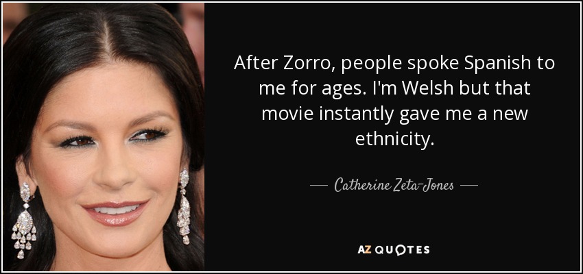 After Zorro, people spoke Spanish to me for ages. I'm Welsh but that movie instantly gave me a new ethnicity. - Catherine Zeta-Jones