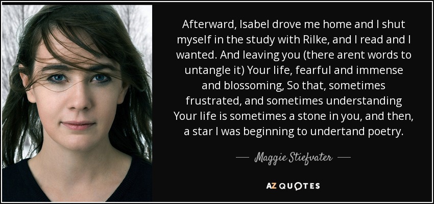 Afterward, Isabel drove me home and I shut myself in the study with Rilke, and I read and I wanted. And leaving you (there arent words to untangle it) Your life, fearful and immense and blossoming, So that, sometimes frustrated, and sometimes understanding Your life is sometimes a stone in you, and then, a star I was beginning to undertand poetry. - Maggie Stiefvater