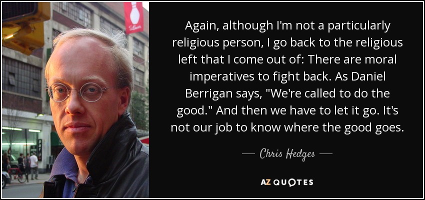 Again, although I'm not a particularly religious person, I go back to the religious left that I come out of: There are moral imperatives to fight back. As Daniel Berrigan says, 