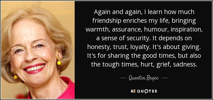 Again and again, I learn how much friendship enriches my life, bringing warmth, assurance, humour, inspiration, a sense of security. It depends on honesty, trust, loyalty. It's about giving. It's for sharing the good times, but also the tough times, hurt, grief, sadness. - Quentin Bryce