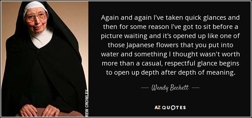 Again and again I've taken quick glances and then for some reason I've got to sit before a picture waiting and it's opened up like one of those Japanese flowers that you put into water and something I thought wasn't worth more than a casual, respectful glance begins to open up depth after depth of meaning. - Wendy Beckett