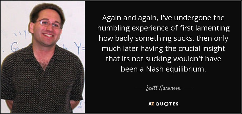 Again and again, I've undergone the humbling experience of first lamenting how badly something sucks, then only much later having the crucial insight that its not sucking wouldn't have been a Nash equilibrium. - Scott Aaronson