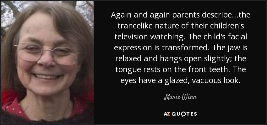Again and again parents describe...the trancelike nature of their children's television watching. The child's facial expression is transformed. The jaw is relaxed and hangs open slightly; the tongue rests on the front teeth. The eyes have a glazed, vacuous look. - Marie Winn