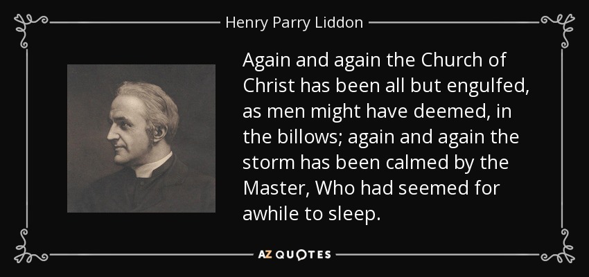 Again and again the Church of Christ has been all but engulfed, as men might have deemed, in the billows; again and again the storm has been calmed by the Master, Who had seemed for awhile to sleep. - Henry Parry Liddon