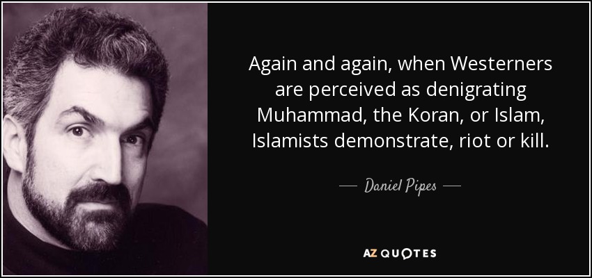 Again and again, when Westerners are perceived as denigrating Muhammad, the Koran, or Islam, Islamists demonstrate, riot or kill. - Daniel Pipes